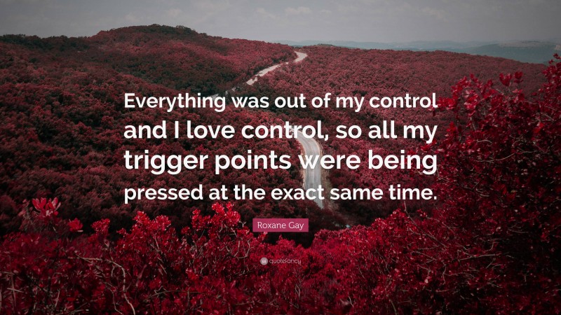 Roxane Gay Quote: “Everything was out of my control and I love control, so all my trigger points were being pressed at the exact same time.”