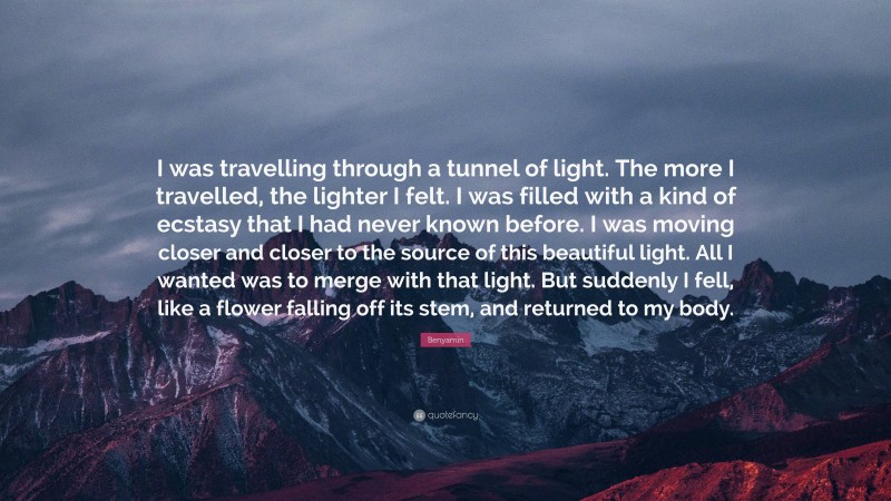 Benyamin Quote: “I was travelling through a tunnel of light. The more I travelled, the lighter I felt. I was filled with a kind of ecstasy that I had never known before. I was moving closer and closer to the source of this beautiful light. All I wanted was to merge with that light. But suddenly I fell, like a flower falling off its stem, and returned to my body.”