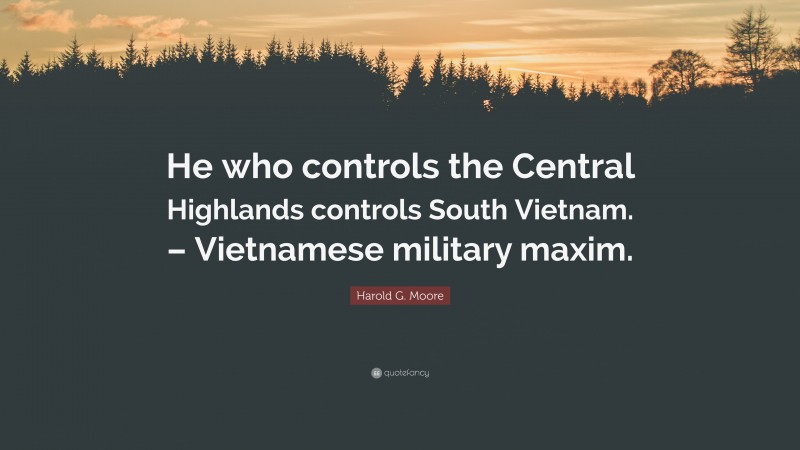 Harold G. Moore Quote: “He who controls the Central Highlands controls South Vietnam. – Vietnamese military maxim.”