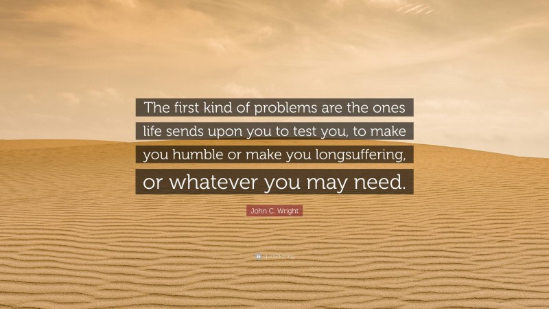 John C. Wright Quote: “The first kind of problems are the ones life sends upon you to test you, to make you humble or make you longsuffering, or whatever you may need.”