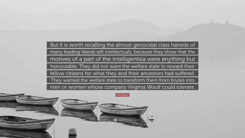 Nick Cohen Quote: “But it is worth recalling the almost genocidal class hatreds of many leading liberal-left intellectuals, because they show that the motives of a part of the intelligentsia were anything but honourable. They did not want the welfare state to reward their fellow citizens for what they and their ancestors had suffered. They wanted the welfare state to transform them from brutes into men or women whose company Virginia Woolf could tolerate.”