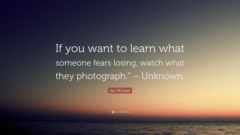 Jay McLean Quote: “If you want to learn what someone fears losing, watch what they photograph.” – Unknown.”