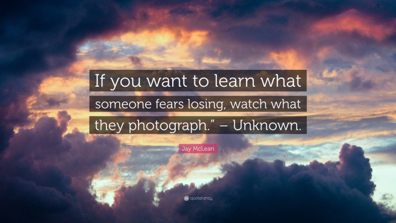 Jay McLean Quote: “If you want to learn what someone fears losing, watch what they photograph.” – Unknown.”