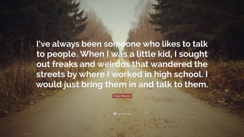 Marc Maron Quote: “I’ve always been someone who likes to talk to people. When I was a little kid, I sought out freaks and weirdos that wandered the streets by where I worked in high school. I would just bring them in and talk to them.”