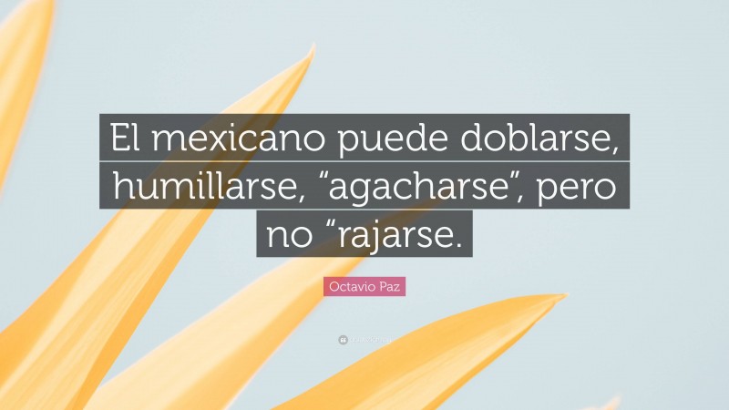 Octavio Paz Quote: “El mexicano puede doblarse, humillarse, “agacharse”, pero no “rajarse.”