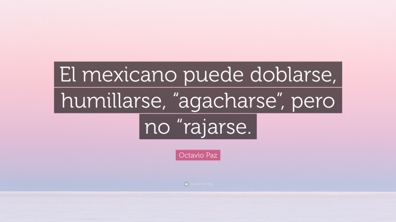 Octavio Paz Quote: “El mexicano puede doblarse, humillarse, “agacharse”, pero no “rajarse.”