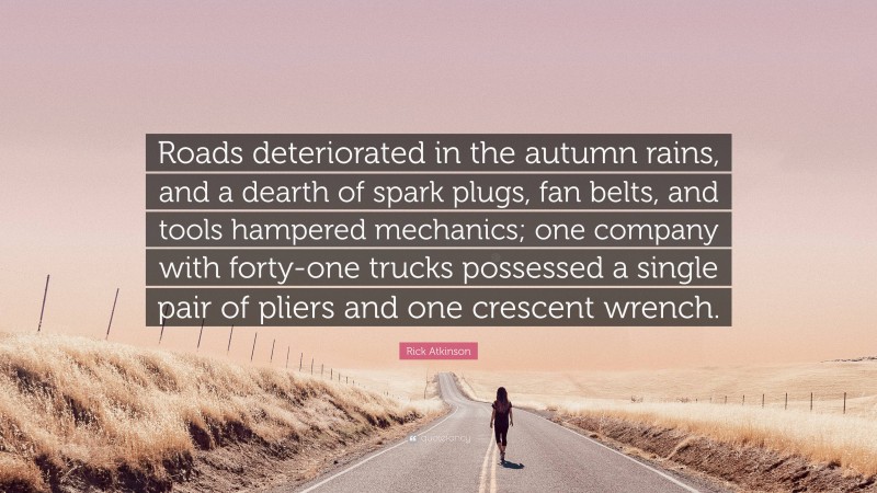 Rick Atkinson Quote: “Roads deteriorated in the autumn rains, and a dearth of spark plugs, fan belts, and tools hampered mechanics; one company with forty-one trucks possessed a single pair of pliers and one crescent wrench.”