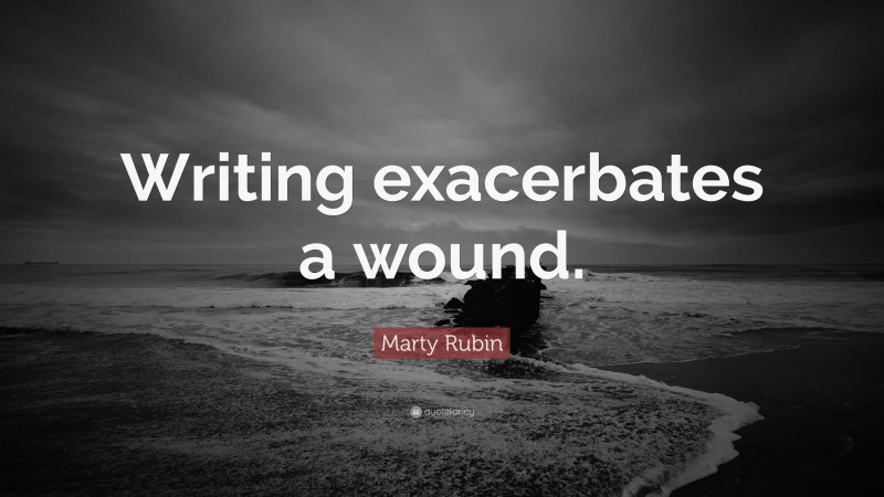 Marty Rubin Quote: “Writing exacerbates a wound.”