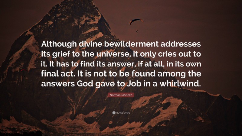 Norman Maclean Quote: “Although divine bewilderment addresses its grief to the universe, it only cries out to it. It has to find its answer, if at all, in its own final act. It is not to be found among the answers God gave to Job in a whirlwind.”