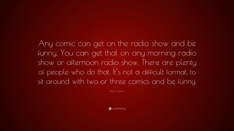 Marc Maron Quote: “Any comic can get on the radio show and be funny. You can get that on any morning radio show or afternoon radio show. There are plenty of people who do that. It’s not a difficult format, to sit around with two or three comics and be funny.”