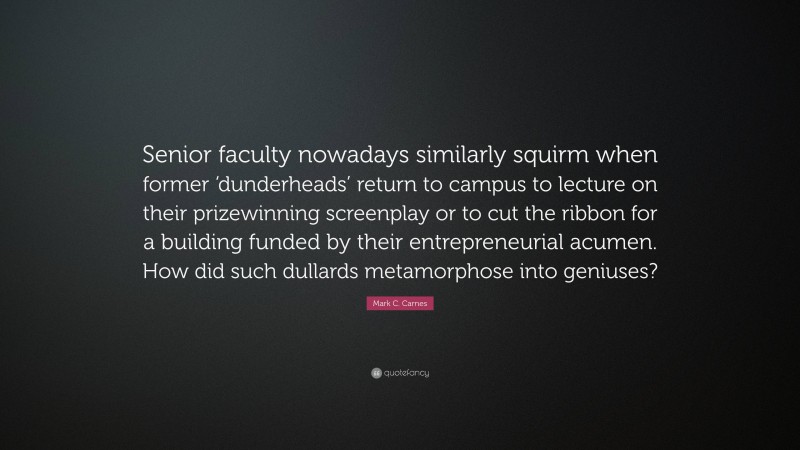 Mark C. Carnes Quote: “Senior faculty nowadays similarly squirm when former ‘dunderheads’ return to campus to lecture on their prizewinning screenplay or to cut the ribbon for a building funded by their entrepreneurial acumen. How did such dullards metamorphose into geniuses?”