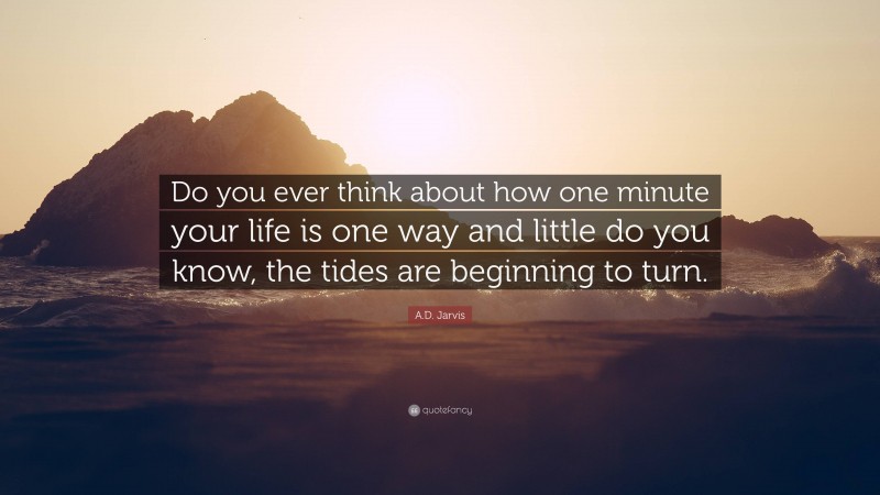 A.D. Jarvis Quote: “Do you ever think about how one minute your life is one way and little do you know, the tides are beginning to turn.”