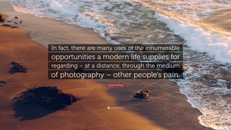 Susan Sontag Quote: “In fact, there are many uses of the innumerable opportunities a modern life supplies for regarding – at a distance, through the medium of photography – other people’s pain.”