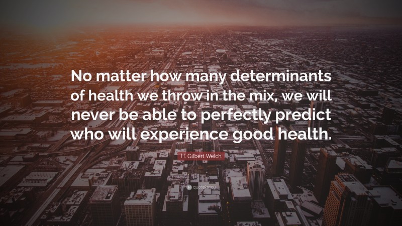 H. Gilbert Welch Quote: “No matter how many determinants of health we throw in the mix, we will never be able to perfectly predict who will experience good health.”