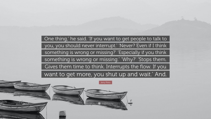 Jerry Pinto Quote: “One thing,’ he said. ‘If you want to get people to talk to you, you should never interrupt.’ ‘Never? Even if I think something is wrong or missing?’ ‘Especially if you think something is wrong or missing.’ ‘Why?’ ‘Stops them. Gives them time to think. Interrupts the flow. If you want to get more, you shut up and wait.’ And.”