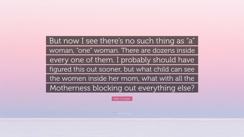 Kelly Corrigan Quote: “But now I see there’s no such thing as “a” woman, “one” woman. There are dozens inside every one of them. I probably should have figured this out sooner, but what child can see the women inside her mom, what with all the Motherness blocking out everything else?”