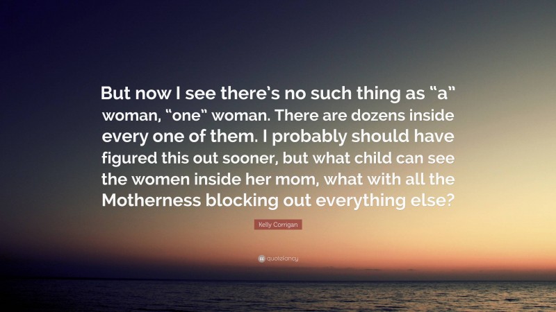 Kelly Corrigan Quote: “But now I see there’s no such thing as “a” woman, “one” woman. There are dozens inside every one of them. I probably should have figured this out sooner, but what child can see the women inside her mom, what with all the Motherness blocking out everything else?”