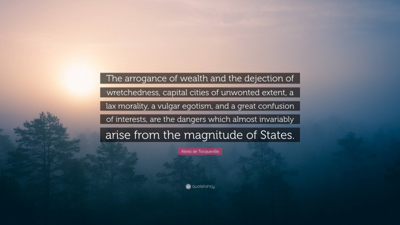 Alexis de Tocqueville Quote: “The arrogance of wealth and the dejection of wretchedness, capital cities of unwonted extent, a lax morality, a vulgar egotism, and a great confusion of interests, are the dangers which almost invariably arise from the magnitude of States.”