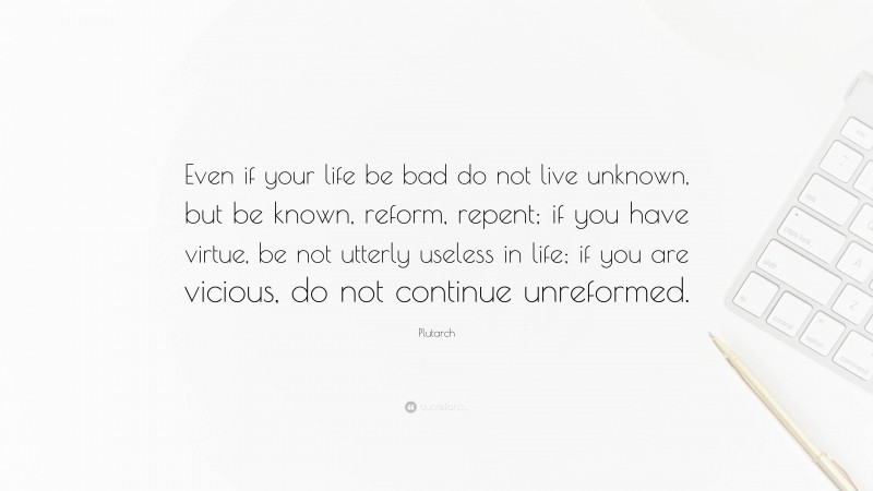Plutarch Quote: “Even if your life be bad do not live unknown, but be known, reform, repent; if you have virtue, be not utterly useless in life; if you are vicious, do not continue unreformed.”