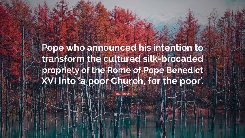Paul Vallely Quote: “Pope who announced his intention to transform the cultured silk-brocaded propriety of the Rome of Pope Benedict XVI into ‘a poor Church, for the poor’.”