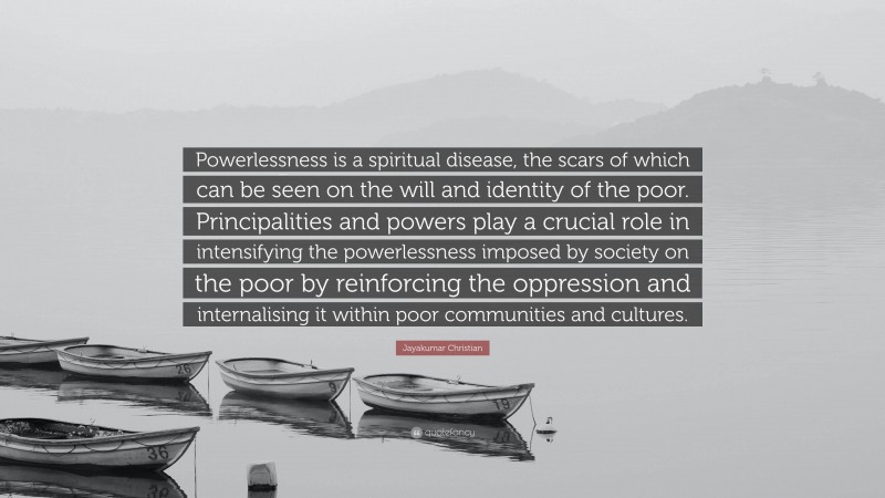 Jayakumar Christian Quote: “Powerlessness is a spiritual disease, the scars of which can be seen on the will and identity of the poor. Principalities and powers play a crucial role in intensifying the powerlessness imposed by society on the poor by reinforcing the oppression and internalising it within poor communities and cultures.”