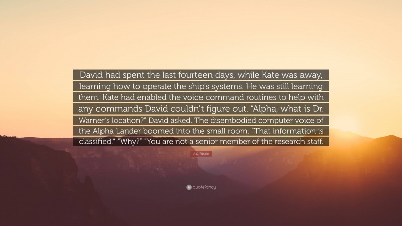 A.G. Riddle Quote: “David had spent the last fourteen days, while Kate was away, learning how to operate the ship’s systems. He was still learning them. Kate had enabled the voice command routines to help with any commands David couldn’t figure out. “Alpha, what is Dr. Warner’s location?” David asked. The disembodied computer voice of the Alpha Lander boomed into the small room. “That information is classified.” “Why?” “You are not a senior member of the research staff.”