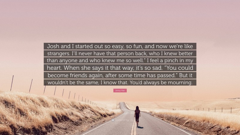 Jenny Han Quote: “Josh and I started out so easy, so fun, and now we’re like strangers. I’ll never have that person back, who I knew better than anyone and who knew me so well.” I feel a pinch in my heart. When she says it that way, it’s so sad. “You could become friends again, after some time has passed.” But it wouldn’t be the same, I know that. You’d always be mourning.”