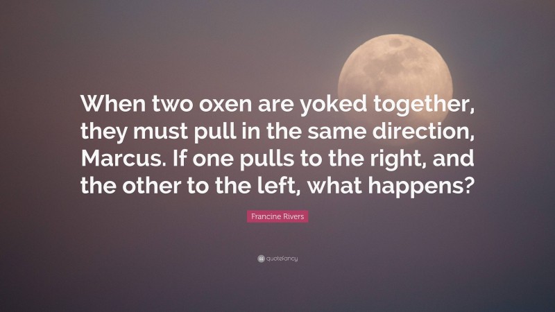 Francine Rivers Quote: “When two oxen are yoked together, they must pull in the same direction, Marcus. If one pulls to the right, and the other to the left, what happens?”
