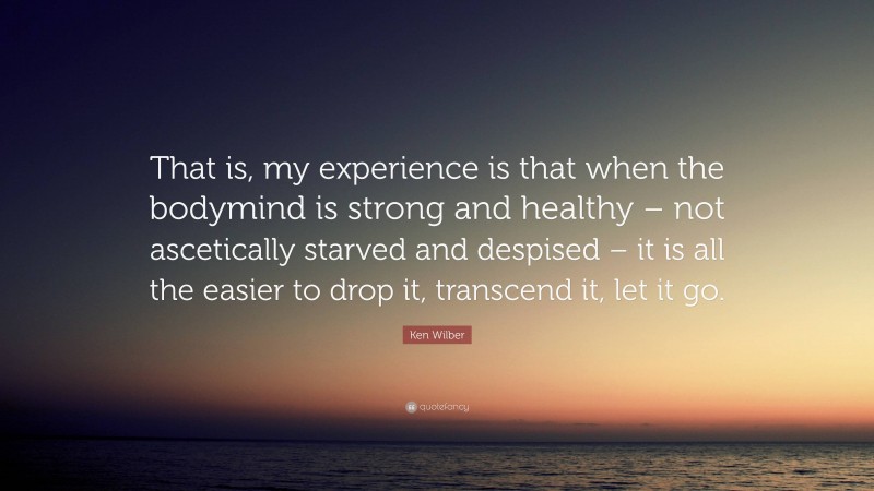 Ken Wilber Quote: “That is, my experience is that when the bodymind is strong and healthy – not ascetically starved and despised – it is all the easier to drop it, transcend it, let it go.”