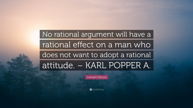 Graham Moore Quote: “No rational argument will have a rational effect on a man who does not want to adopt a rational attitude. – KARL POPPER A.”