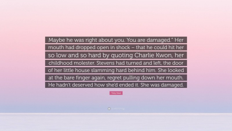 Toby Neal Quote: “Maybe he was right about you. You are damaged.” Her mouth had dropped open in shock – that he could hit her so low and so hard by quoting Charlie Kwon, her childhood molester. Stevens had turned and left, the door of her little house slamming hard behind him. She looked at the bare finger again, regret pulling down her mouth. He hadn’t deserved how she’d ended it. She was damaged.”
