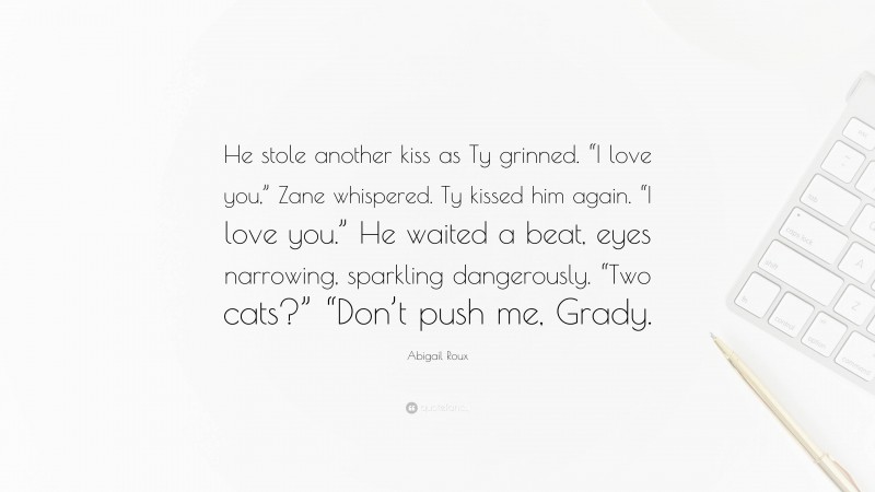 Abigail Roux Quote: “He stole another kiss as Ty grinned. “I love you,” Zane whispered. Ty kissed him again. “I love you.” He waited a beat, eyes narrowing, sparkling dangerously. “Two cats?” “Don’t push me, Grady.”