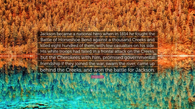 Howard Zinn Quote: “Jackson became a national hero when in 1814 he fought the Battle of Horseshoe Bend against a thousand Creeks and killed eight hundred of them, with few casualties on his side. His white troops had failed in a frontal attack on the Creeks, but the Cherokees with him, promised governmental friendship if they joined the war, swam the river, came up behind the Creeks, and won the battle for Jackson.”