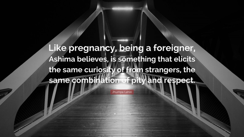 Jhumpa Lahiri Quote: “Like pregnancy, being a foreigner, Ashima believes, is something that elicits the same curiosity of from strangers, the same combination of pity and respect.”
