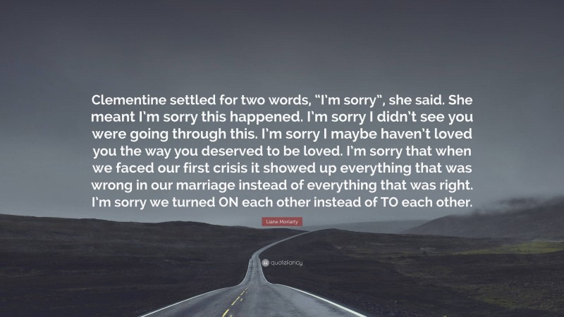 Liane Moriarty Quote: “Clementine settled for two words, “I’m sorry”, she said. She meant I’m sorry this happened. I’m sorry I didn’t see you were going through this. I’m sorry I maybe haven’t loved you the way you deserved to be loved. I’m sorry that when we faced our first crisis it showed up everything that was wrong in our marriage instead of everything that was right. I’m sorry we turned ON each other instead of TO each other.”