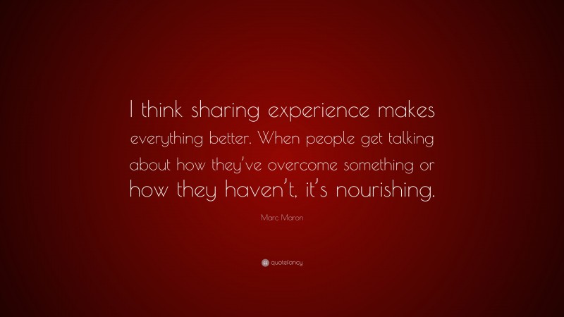 Marc Maron Quote: “I think sharing experience makes everything better. When people get talking about how they’ve overcome something or how they haven’t, it’s nourishing.”