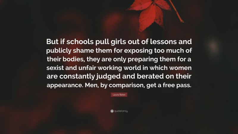 Laura Bates Quote: “But if schools pull girls out of lessons and publicly shame them for exposing too much of their bodies, they are only preparing them for a sexist and unfair working world in which women are constantly judged and berated on their appearance. Men, by comparison, get a free pass.”