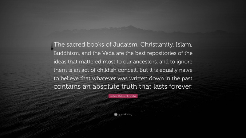 Mihaly Csikszentmihalyi Quote: “The sacred books of Judaism, Christianity, Islam, Buddhism, and the Veda are the best repositories of the ideas that mattered most to our ancestors, and to ignore them is an act of childish conceit. But it is equally naive to believe that whatever was written down in the past contains an absolute truth that lasts forever.”