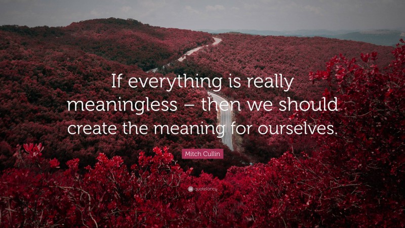 Mitch Cullin Quote: “If everything is really meaningless – then we should create the meaning for ourselves.”