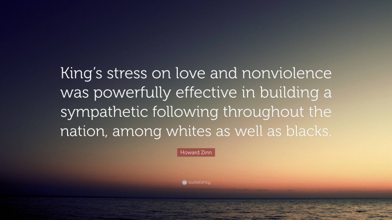 Howard Zinn Quote: “King’s stress on love and nonviolence was powerfully effective in building a sympathetic following throughout the nation, among whites as well as blacks.”