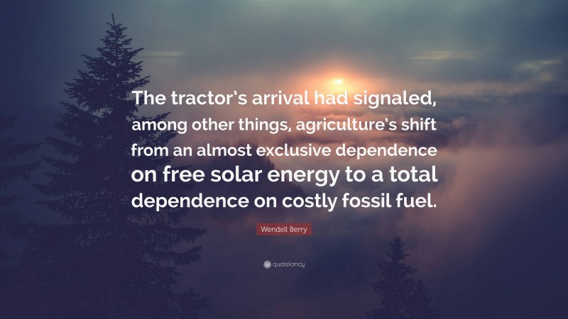 Wendell Berry Quote: “The tractor’s arrival had signaled, among other things, agriculture’s shift from an almost exclusive dependence on free solar energy to a total dependence on costly fossil fuel.”