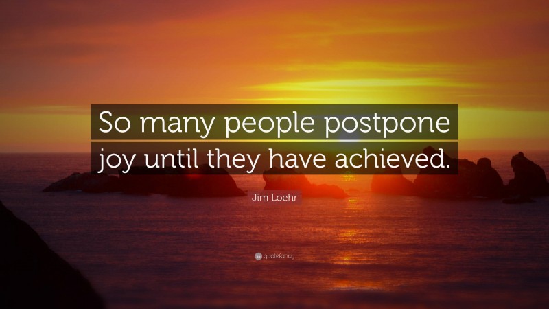 Jim Loehr Quote: “So many people postpone joy until they have achieved.”