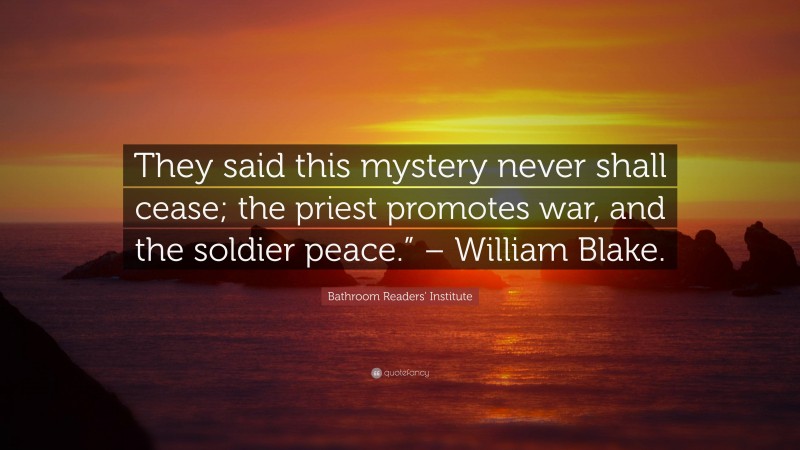 Bathroom Readers' Institute Quote: “They said this mystery never shall cease; the priest promotes war, and the soldier peace.” – William Blake.”