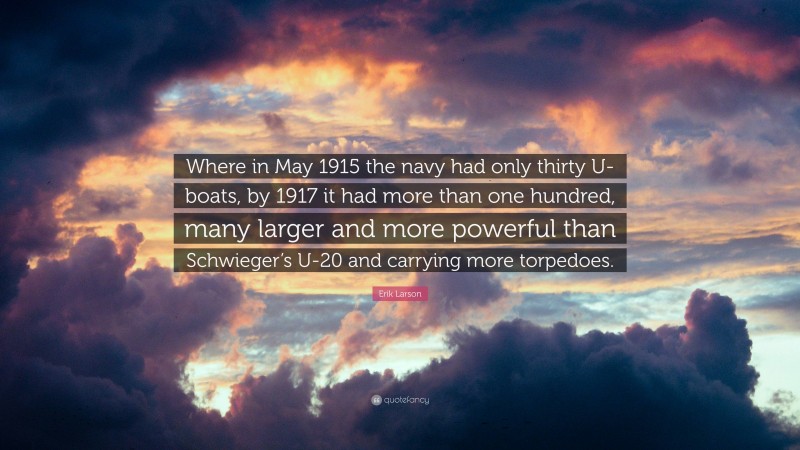 Erik Larson Quote: “Where in May 1915 the navy had only thirty U-boats, by 1917 it had more than one hundred, many larger and more powerful than Schwieger’s U-20 and carrying more torpedoes.”