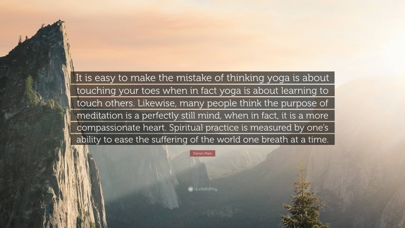Darren Main Quote: “It is easy to make the mistake of thinking yoga is about touching your toes when in fact yoga is about learning to touch others. Likewise, many people think the purpose of meditation is a perfectly still mind, when in fact, it is a more compassionate heart. Spiritual practice is measured by one’s ability to ease the suffering of the world one breath at a time.”