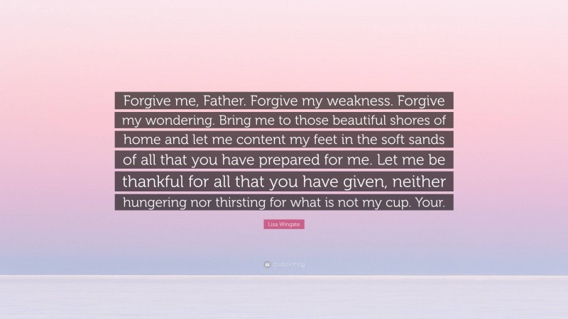 Lisa Wingate Quote: “Forgive me, Father. Forgive my weakness. Forgive my wondering. Bring me to those beautiful shores of home and let me content my feet in the soft sands of all that you have prepared for me. Let me be thankful for all that you have given, neither hungering nor thirsting for what is not my cup. Your.”