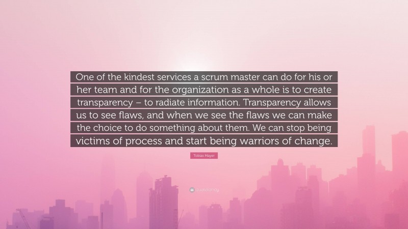 Tobias Mayer Quote: “One of the kindest services a scrum master can do for his or her team and for the organization as a whole is to create transparency – to radiate information. Transparency allows us to see flaws, and when we see the flaws we can make the choice to do something about them. We can stop being victims of process and start being warriors of change.”