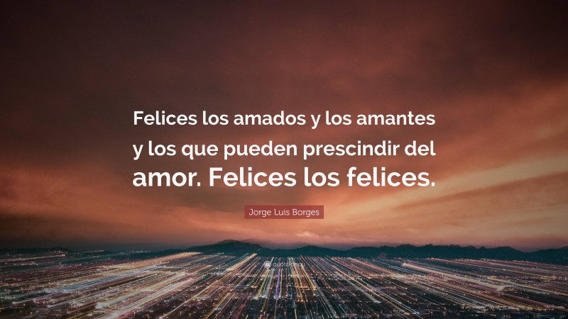 Jorge Luis Borges Quote: “Felices los amados y los amantes y los que pueden prescindir del amor. Felices los felices.”