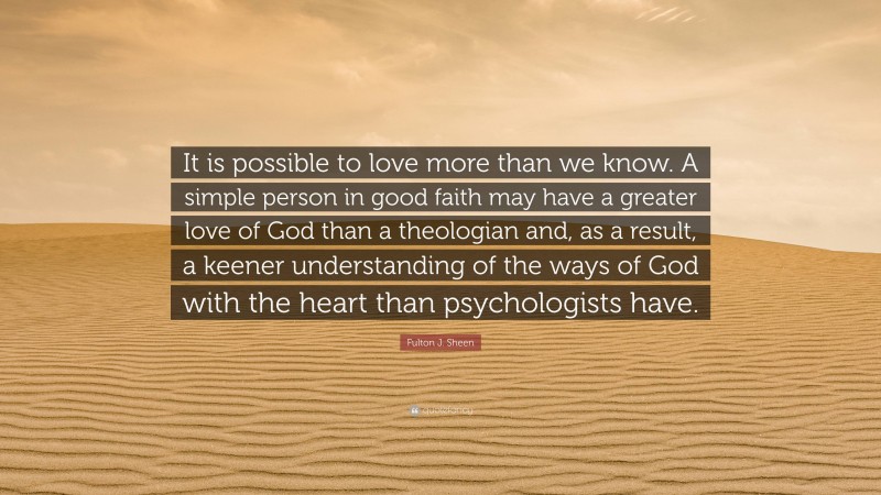 Fulton J. Sheen Quote: “It is possible to love more than we know. A simple person in good faith may have a greater love of God than a theologian and, as a result, a keener understanding of the ways of God with the heart than psychologists have.”