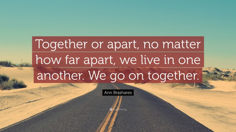 Ann Brashares Quote: “Together or apart, no matter how far apart, we live in one another. We go on together.”